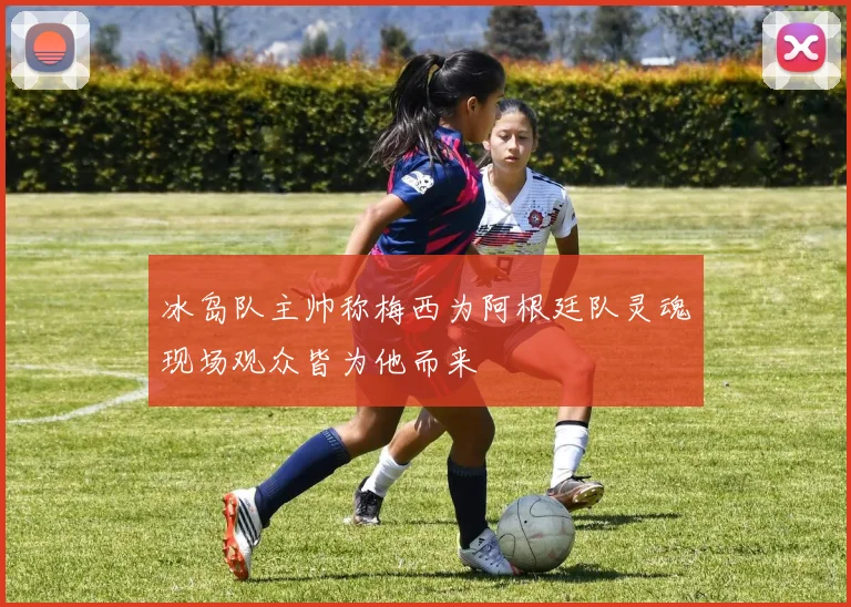 冰岛队主帅称梅西为阿根廷队灵魂现场观众皆为他而来