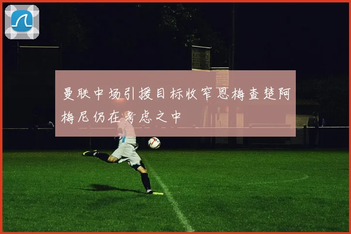 曼联中场引援目标收窄恩梅查楚阿梅尼仍在考虑之中