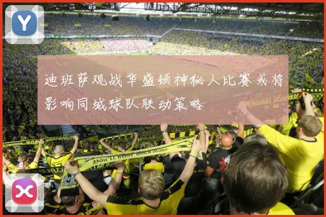 迪班萨观战华盛顿神秘人比赛或将影响同城球队联动策略