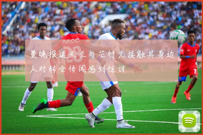 曼晚报道米兰与芒特无接触其身边人对转会传闻感到惊讶