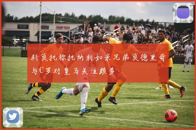 科莫托称托纳利如亲兄弟莫德里奇与C罗对皇马关注颇多