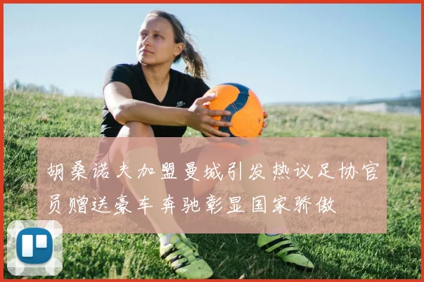 胡桑诺夫加盟曼城引发热议足协官员赠送豪车奔驰彰显国家骄傲