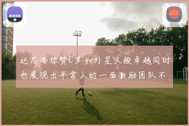达尼洛称赞C罗如外星人般卓越同时也展现出平常人的一面激励团队不断进步