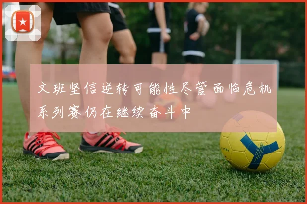 文班坚信逆转可能性尽管面临危机系列赛仍在继续奋斗中