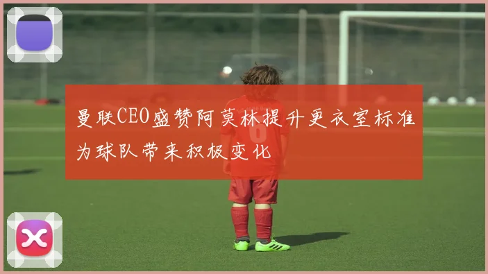 曼联CEO盛赞阿莫林提升更衣室标准为球队带来积极变化