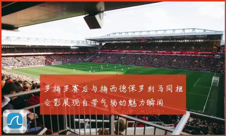罗梅罗赛后与梅西德保罗利马同框合影展现自带气场的魅力瞬间