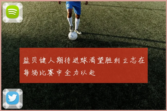 盐贝健人期待进球渴望胜利立志在每场比赛中全力以赴