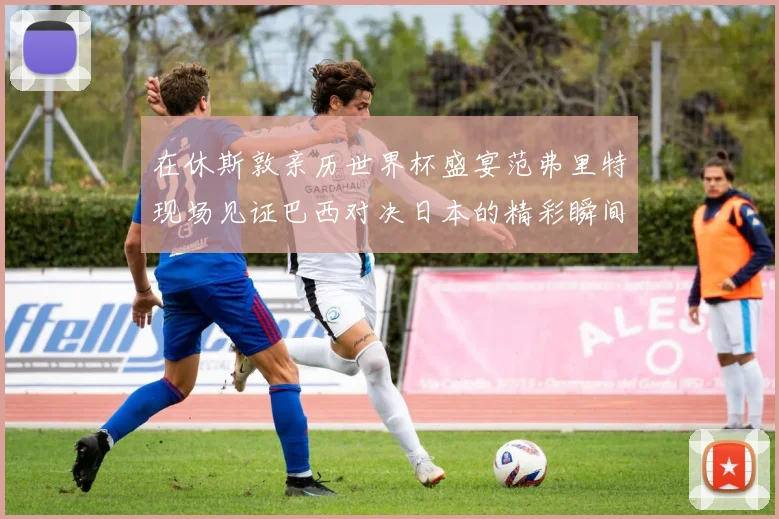 在休斯敦亲历世界杯盛宴范弗里特现场见证巴西对决日本的精彩瞬间