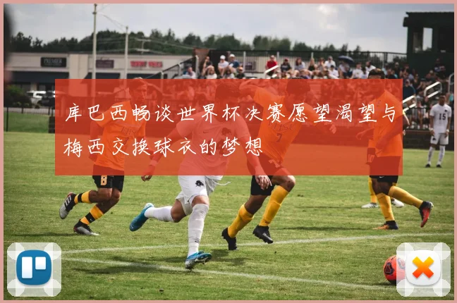 库巴西畅谈世界杯决赛愿望渴望与梅西交换球衣的梦想