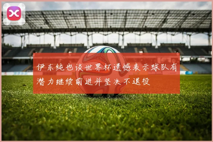 伊东纯也谈世界杯遗憾表示球队有潜力继续前进并坚决不退役