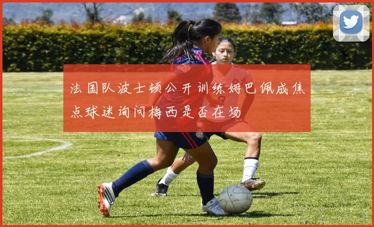 法国队波士顿公开训练姆巴佩成焦点球迷询问梅西是否在场