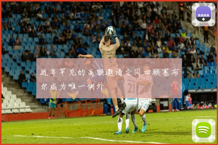 近年罕见的高额邀请合同回顾塞布尔成为唯一例外