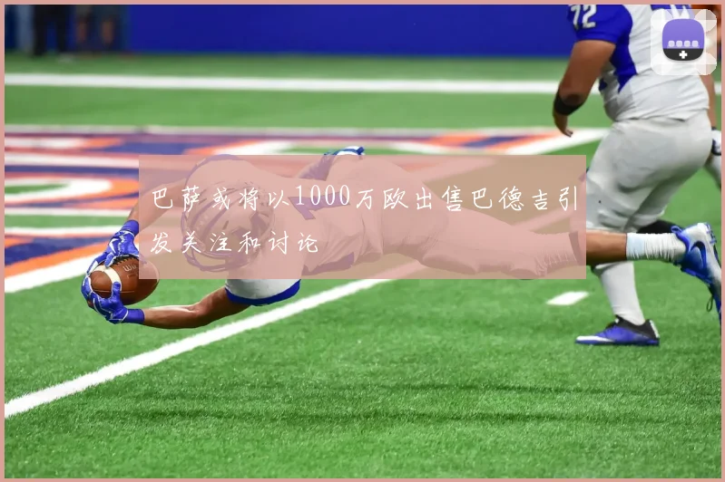 巴萨或将以1000万欧出售巴德吉引发关注和讨论