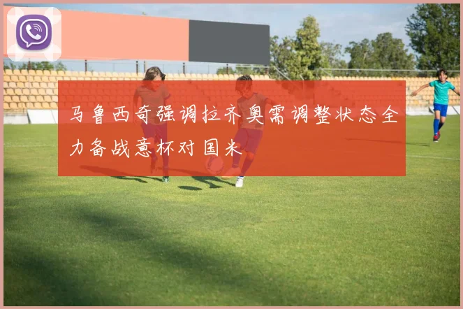 马鲁西奇强调拉齐奥需调整状态全力备战意杯对国米