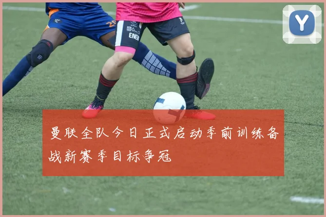 曼联全队今日正式启动季前训练备战新赛季目标争冠