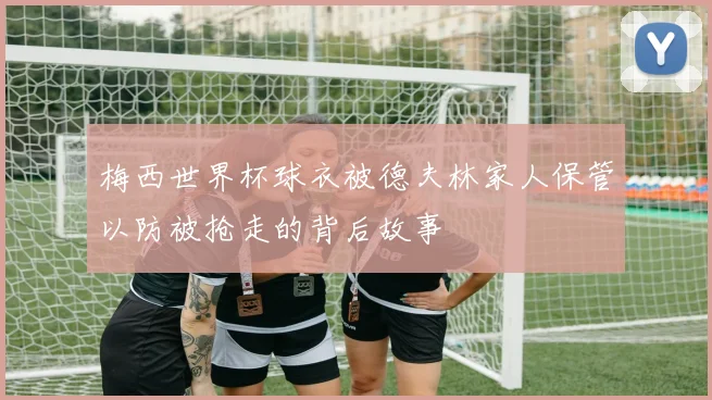 梅西世界杯球衣被德夫林家人保管以防被抢走的背后故事