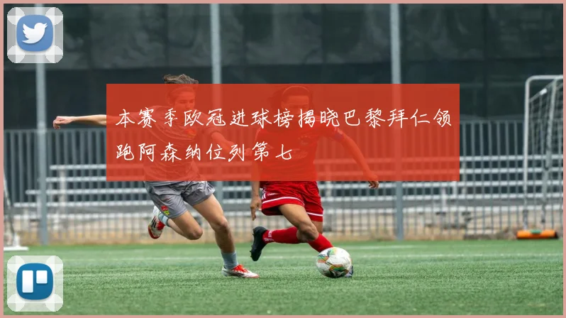 本赛季欧冠进球榜揭晓巴黎拜仁领跑阿森纳位列第七