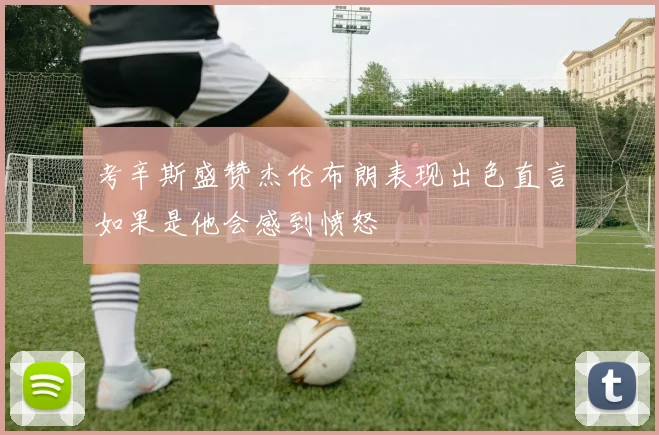 考辛斯盛赞杰伦布朗表现出色直言如果是他会感到愤怒