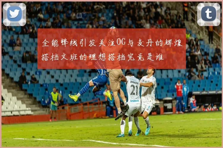 全能锋线引发关注OG与麦丹的辉煌搭档文班的理想搭档究竟是谁