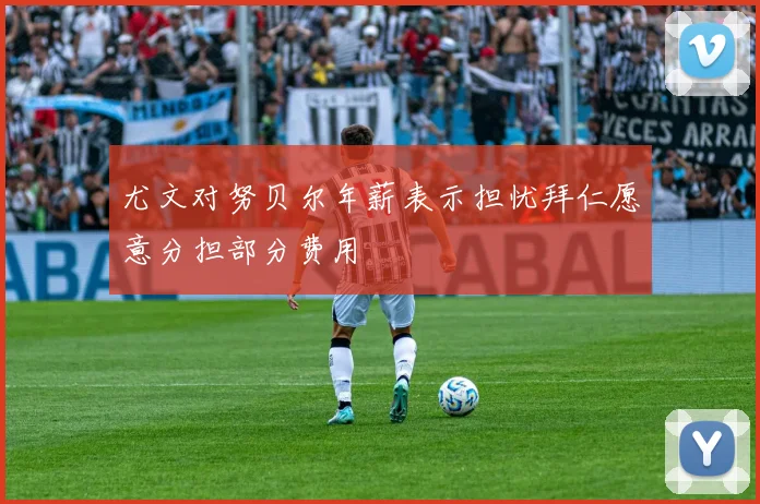 尤文对努贝尔年薪表示担忧拜仁愿意分担部分费用