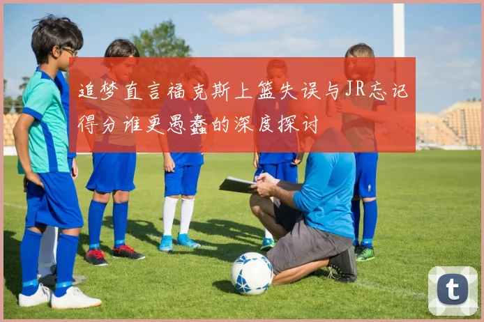 追梦直言福克斯上篮失误与JR忘记得分谁更愚蠢的深度探讨