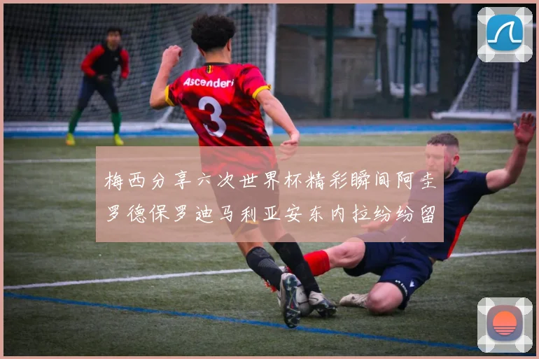 梅西分享六次世界杯精彩瞬间阿圭罗德保罗迪马利亚安东内拉纷纷留言评论