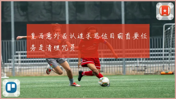 皇马意外否认追求恩佐目前首要任务是清理冗员